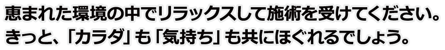 恵まれた環境の中でリラックスして施術を受けてください。きっと、「カラダ」も「気持ち」も共にほぐれるでしょう。
